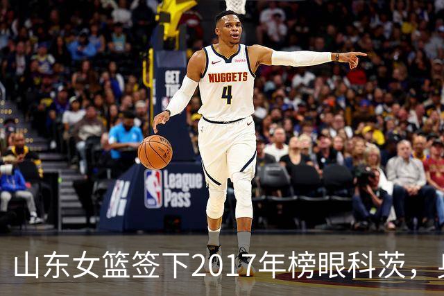 山东女篮签下2017年榜眼科茨，身高193cm