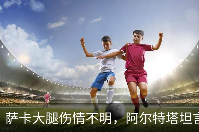 萨卡大腿伤情不明，阿尔特塔坦言早期信号“不好”